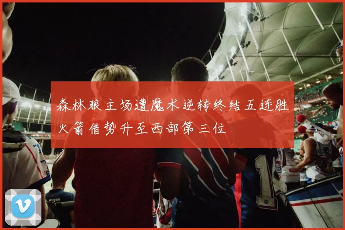 森林狼主场遭魔术逆转终结五连胜火箭借势升至西部第三位