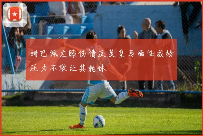 姆巴佩左膝伤情反复皇马面临成绩压力不敢让其轮休