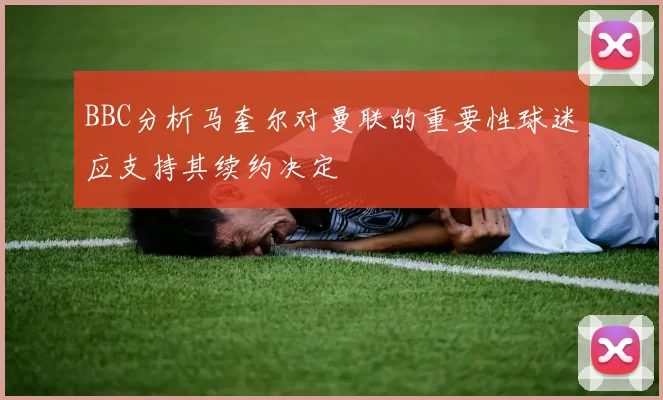 BBC分析马奎尔对曼联的重要性球迷应支持其续约决定