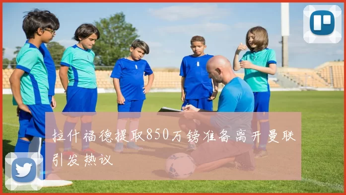拉什福德提取850万镑准备离开曼联引发热议