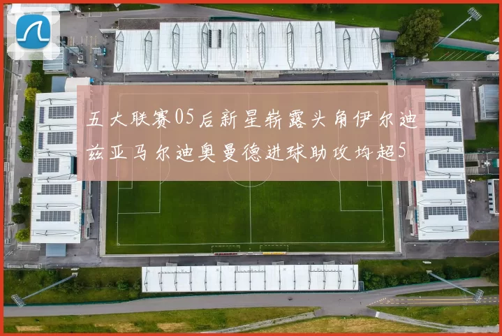 五大联赛05后新星崭露头角伊尔迪兹亚马尔迪奥曼德进球助攻均超5