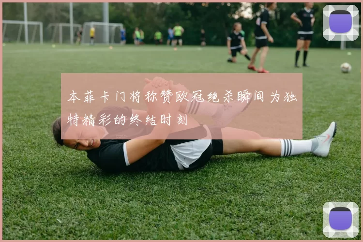 本菲卡门将称赞欧冠绝杀瞬间为独特精彩的终结时刻