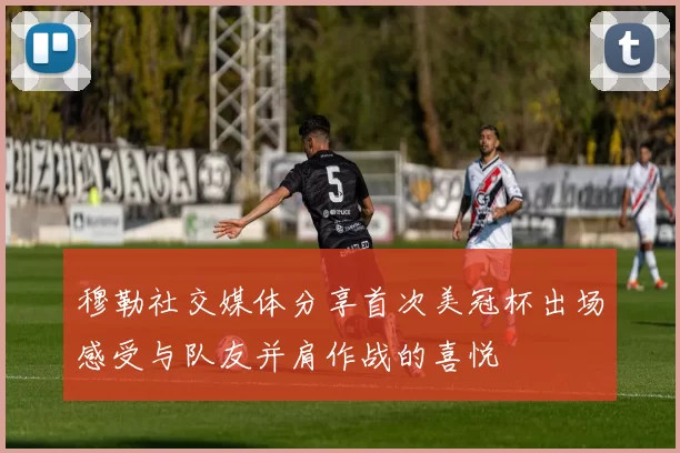 穆勒社交媒体分享首次美冠杯出场感受与队友并肩作战的喜悦