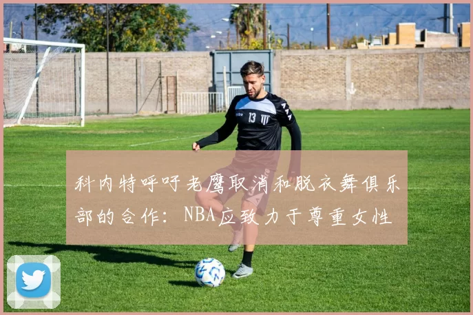 科内特呼吁老鹰取消和脱衣舞俱乐部的合作：NBA应致力于尊重女性