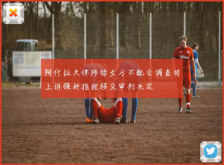 阿什拉夫律师称女方不配合调查将上诉强奸指控移交审判决定