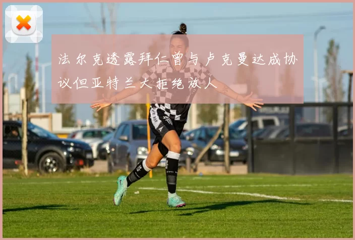 法尔克透露拜仁曾与卢克曼达成协议但亚特兰大拒绝放人