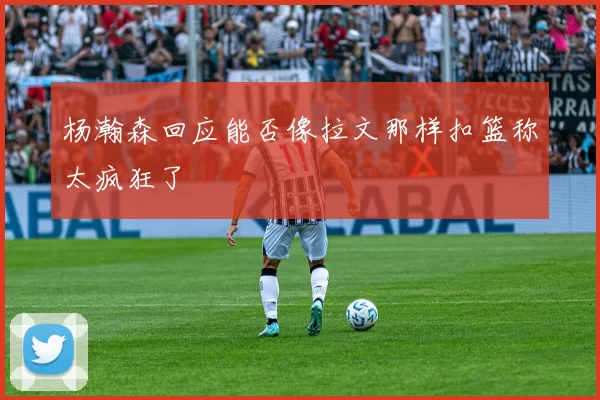 杨瀚森回应能否像拉文那样扣篮称太疯狂了