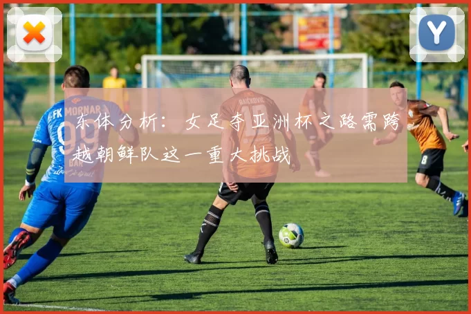东体分析：女足夺亚洲杯之路需跨越朝鲜队这一重大挑战