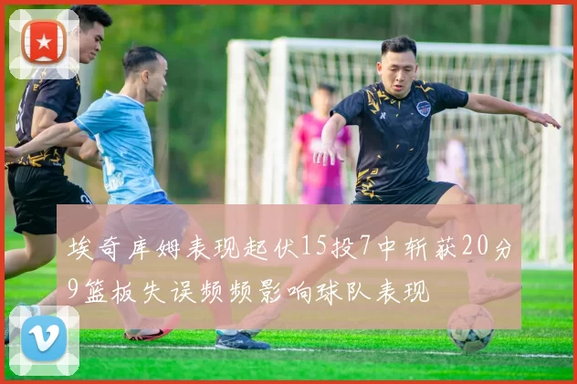 埃奇库姆表现起伏15投7中斩获20分9篮板失误频频影响球队表现