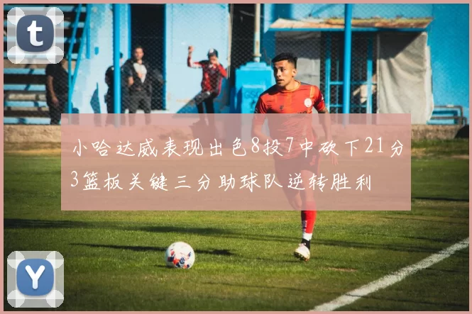 小哈达威表现出色8投7中砍下21分3篮板关键三分助球队逆转胜利