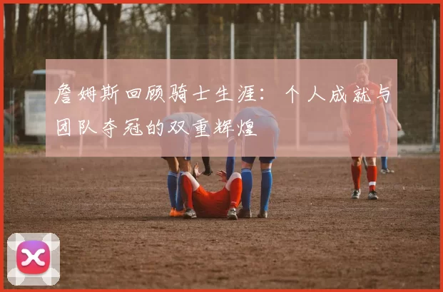 詹姆斯回顾骑士生涯：个人成就与团队夺冠的双重辉煌
