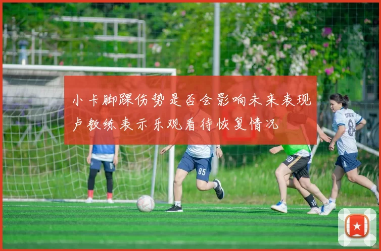 小卡脚踝伤势是否会影响未来表现卢教练表示乐观看待恢复情况