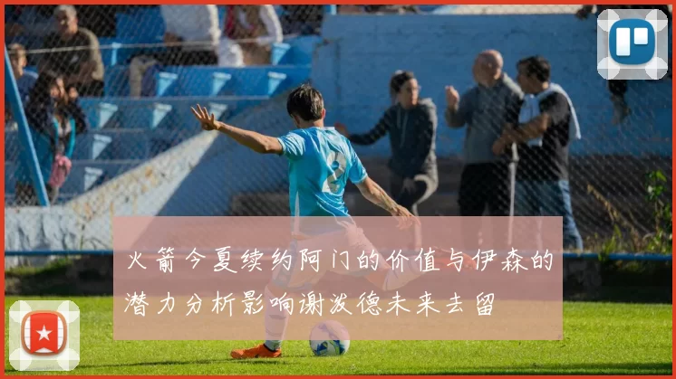 火箭今夏续约阿门的价值与伊森的潜力分析影响谢泼德未来去留