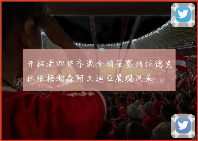 开拓者四将齐聚全明星赛利拉德克林根杨瀚森阿夫迪亚展现风采