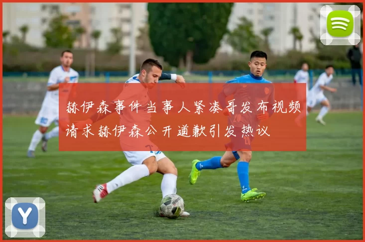 赫伊森事件当事人紧凑哥发布视频请求赫伊森公开道歉引发热议