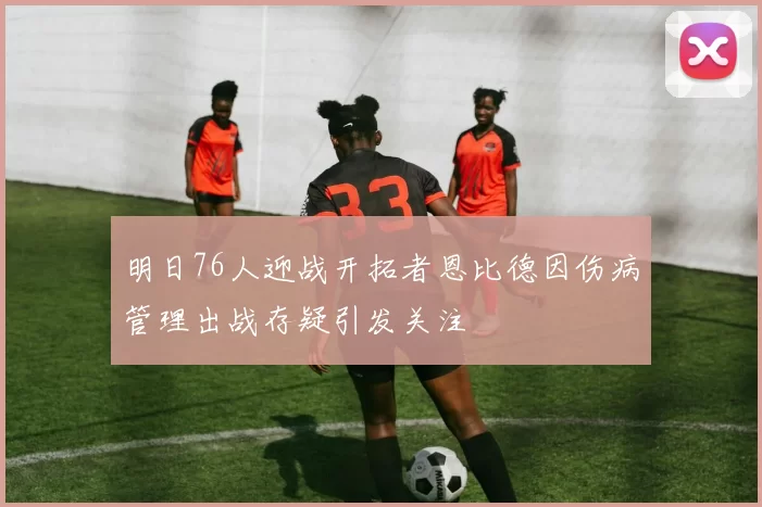 明日76人迎战开拓者恩比德因伤病管理出战存疑引发关注
