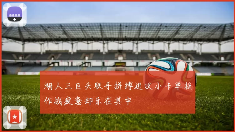 湖人三巨头联手拼搏进攻小卡单核作战疲惫却乐在其中