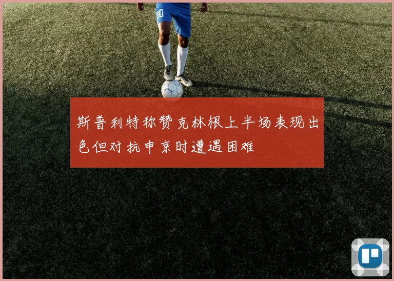 斯普利特称赞克林根上半场表现出色但对抗申京时遭遇困难