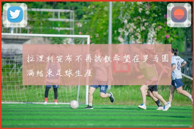 拉涅利宣布不再执教希望在罗马圆满结束足球生涯