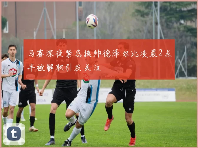马赛深夜紧急换帅德泽尔比凌晨2点半被解职引发关注