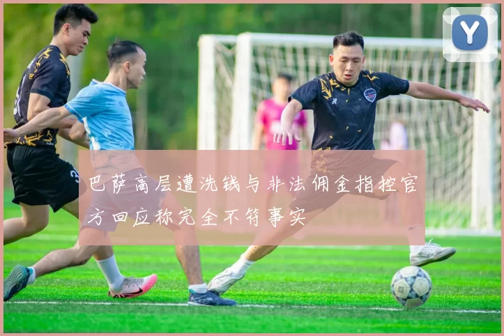 巴萨高层遭洗钱与非法佣金指控官方回应称完全不符事实