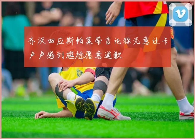 齐沃回应斯帕莱蒂言论称无意让卡卢卢感到尴尬愿意道歉