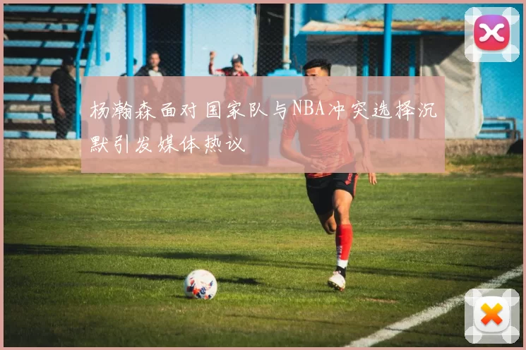 杨瀚森面对国家队与NBA冲突选择沉默引发媒体热议